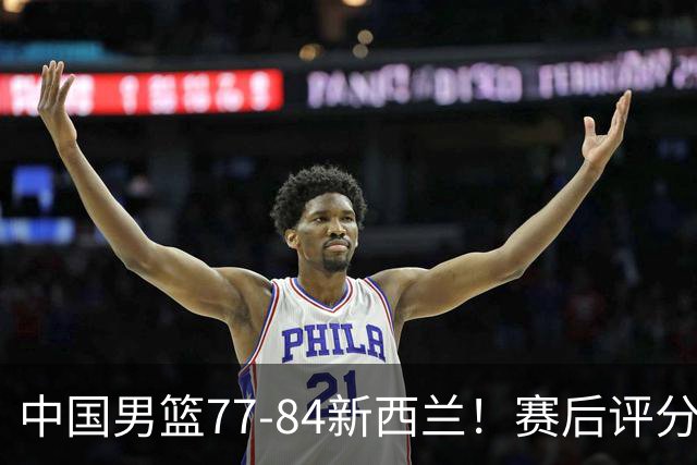 中国男篮77-84新西兰！赛后评分：4人满分 3人优秀 1人7中0严重拉胯